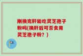 刚换完肝能吃灵芝孢子粉吗(换肝后可否食用灵芝孢子粉？)