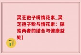 灵芝孢子粉情花素_灵芝孢子粉与情花素：探索两者的结合与健康益处)