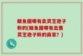 鲅鱼圈哪有卖灵芝孢子粉的(鲅鱼圈哪有出售灵芝孢子粉的商家？)