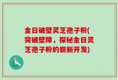 金日破壁灵芝孢子粉(突破壁障，探秘金日灵芝孢子粉的崭新开发)