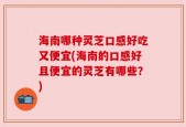 海南哪种灵芝口感好吃又便宜(海南的口感好且便宜的灵芝有哪些？)