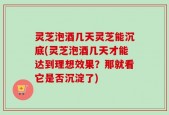 灵芝泡酒几天灵芝能沉底(灵芝泡酒几天才能达到理想效果？那就看它是否沉淀了)
