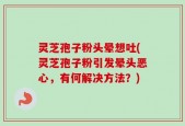 灵芝孢子粉头晕想吐(灵芝孢子粉引发晕头恶心，有何解决方法？)