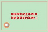 如何辨别灵芝年限(如何区分灵芝的年限？)