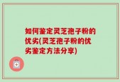 如何鉴定灵芝孢子粉的优劣(灵芝孢子粉的优劣鉴定方法分享)