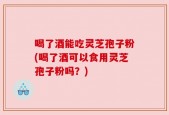 喝了酒能吃灵芝孢子粉(喝了酒可以食用灵芝孢子粉吗？)