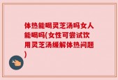 体热能喝灵芝汤吗女人能喝吗(女性可尝试饮用灵芝汤缓解体热问题)