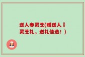 送人参灵芝(赠送人蔘灵芝礼，送礼佳选！)