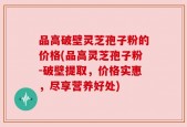 品高破壁灵芝孢子粉的价格(品高灵芝孢子粉-破壁提取，价格实惠，尽享营养好处)