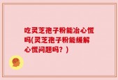 吃灵芝孢子粉能冶心慌吗(灵芝孢子粉能缓解心慌问题吗？)