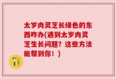 太岁肉灵芝长绿色的东西咋办(遇到太岁肉灵芝生长问题？这些方法能帮到你！)