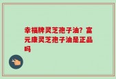 幸福牌灵芝孢子油？富元康灵芝孢子油是正品吗