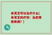 赤灵芝可以治疗什么(赤灵芝的疗效：治愈哪些疾病？)