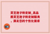 灵芝孢子粉定制_高品质灵芝孢子粉定制服务，满足您的个性化需求