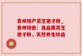 贵州特产灵芝孢子粉_贵州特色：高品质灵芝孢子粉，天然养生珍品