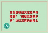 养生堂破壁灵芝孢子粉胶囊？“破壁灵芝孢子粉”这玩意真的有用么