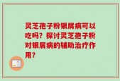 灵芝孢子粉银屑病可以吃吗？探讨灵芝孢子粉对银屑病的辅助治疗作用？