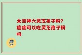 太空神六灵芝孢子粉？癌症可以吃灵芝孢子粉吗