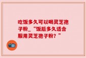 吃饭多久可以喝灵芝孢子粉_“饭后多久适合服用灵芝孢子粉？”