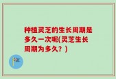 种植灵芝的生长周期是多久一次呢(灵芝生长周期为多久？)