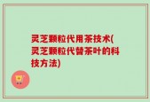 灵芝颗粒代用茶技术(灵芝颗粒代替茶叶的科技方法)