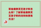 草维康牌灵芝孢子粉怎么样？了解草维康牌灵芝孢子粉的功效和使用方法？