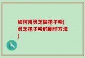 如何用灵芝做孢子粉(灵芝孢子粉的制作方法)