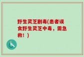 野生灵芝剧毒(患者误食野生灵芝中毒，需急救！)