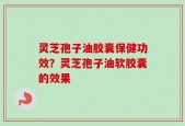 灵芝孢子油胶囊保健功效？灵芝孢子油软胶囊的效果