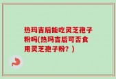 热玛吉后能吃灵芝孢子粉吗(热玛吉后可否食用灵芝孢子粉？)