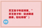 灵芝孢子粉促排便_“灵芝孢子粉：促进肠道健康，轻松排便”)