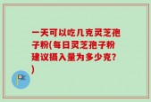 一天可以吃几克灵芝孢子粉(每日灵芝孢子粉建议摄入量为多少克？)