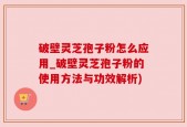 破壁灵芝孢子粉怎么应用_破壁灵芝孢子粉的使用方法与功效解析)