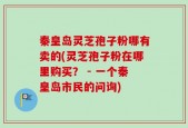 秦皇岛灵芝孢子粉哪有卖的(灵芝孢子粉在哪里购买？ - 一个秦皇岛市民的问询)