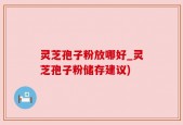 灵芝孢子粉放哪好_灵芝孢子粉储存建议)