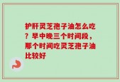 护肝灵芝孢子油怎么吃？早中晚三个时间段，那个时间吃灵芝孢子油比较好