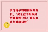 灵芝孢子粉服用后的案例_“灵芝孢子粉服用效果案例分享：真实体验与健康益处”