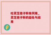 吃灵芝孢子粉有何用_灵芝孢子粉的益处与应用