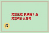 灵芝三萜 抗病毒？血灵芝有什么作用