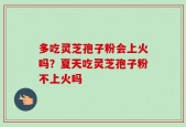多吃灵芝孢子粉会上火吗？夏天吃灵芝孢子粉不上火吗