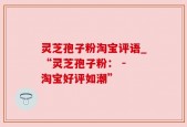 灵芝孢子粉淘宝评语_“灵芝孢子粉： - 淘宝好评如潮”