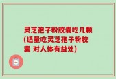 灵芝孢子粉胶囊吃几颗(适量吃灵芝孢子粉胶囊 对人体有益处)