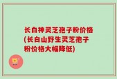 长白神灵芝孢子粉价格(长白山野生灵芝孢子粉价格大幅降低)
