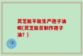 灵芝能不能生产孢子油呢(灵芝能否制作孢子油？)