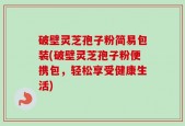 破壁灵芝孢子粉简易包装(破壁灵芝孢子粉便携包，轻松享受健康生活)