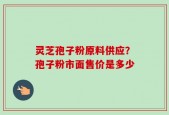 灵芝孢子粉原料供应？孢子粉市面售价是多少