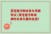 灵芝孢子粉吃多久可就可以 (灵芝孢子粉食用时长多久最为合适？)