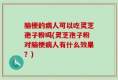 脑梗的病人可以吃灵芝孢子粉吗(灵芝孢子粉对脑梗病人有什么效果？)