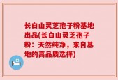 长白山灵芝孢子粉基地出品(长白山灵芝孢子粉：天然纯净，来自基地的高品质选择)