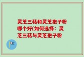 灵芝三萜和灵芝孢子粉哪个好(如何选择：灵芝三萜与灵芝孢子粉